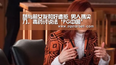 想与前女友和好遭拒 男人携尖刀、毒药讨说法‘PG中国’(图4) PG地址